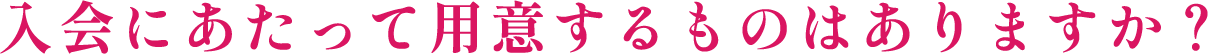 入会にあたって用意するものはありますか?