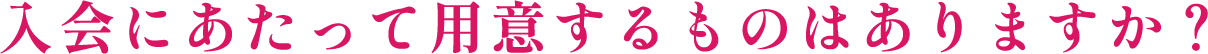 入会にあたって用意するものはありますか?