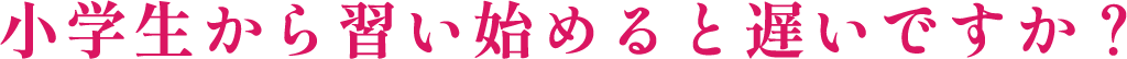 小学生から習い始めると遅いですか?